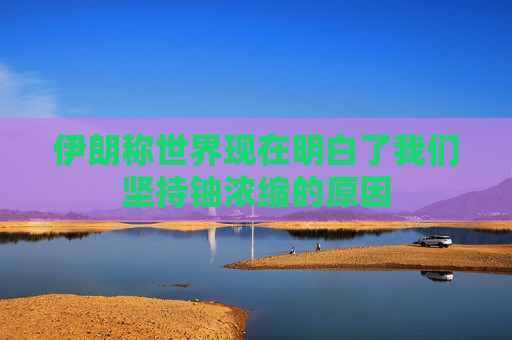 伊朗称世界现在明白了我们坚持铀浓缩的原因