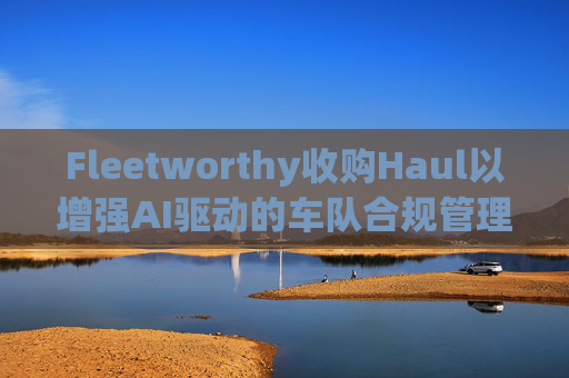Fleetworthy收购Haul以增强AI驱动的车队合规管理