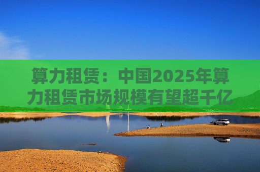 算力租赁：中国2025年算力租赁市场规模有望超千亿  第1张
