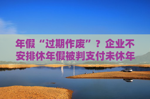 年假“过期作废”？企业不安排休年假被判支付未休年假工资