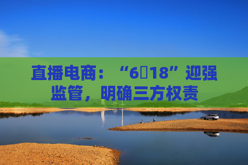 直播电商:“6・18”迎强监管,明确三方权责