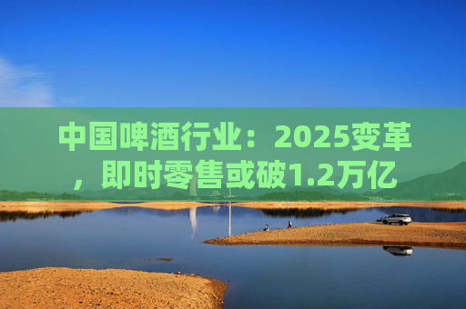 中国啤酒行业:2025变革,即时零售或破1.2万亿