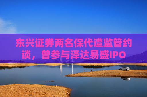东兴证券两名保代遭监管约谈，曾参与泽达易盛IPO