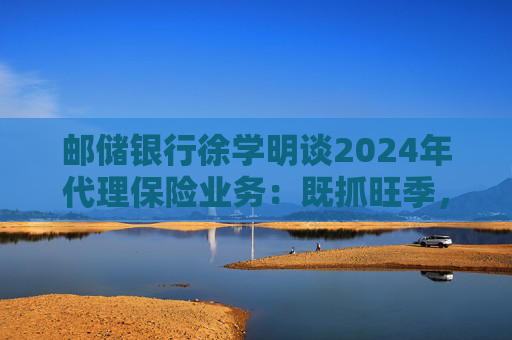 邮储银行徐学明谈2024年代理保险业务：既抓旺季，也抓全年持盈和业务转型，效果已经初步显现