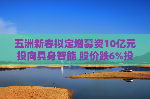 五洲新春拟定增募资10亿元投向具身智能 股价跌6%投资者“用脚投票”  第1张