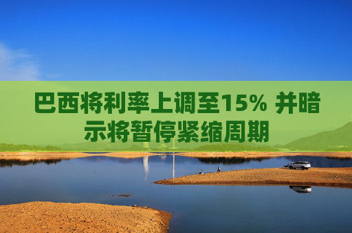 巴西将利率上调至15% 并暗示将暂停紧缩周期