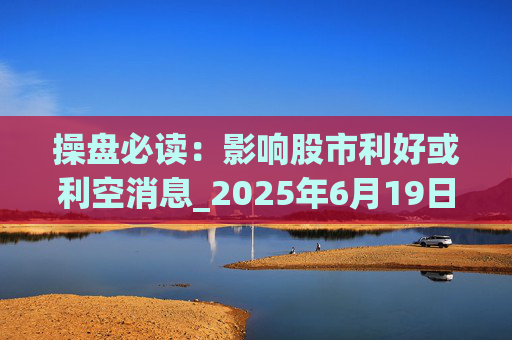 操盘必读：影响股市利好或利空消息_2025年6月19日_财经新闻