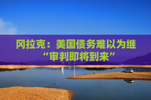 冈拉克:美国债务难以为继 “审判即将到来” 第1张 冈拉克:美国债务难以为继 “审判即将到来” 第1张