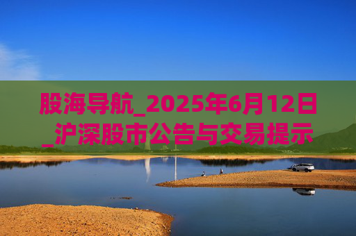股海导航_2025年6月12日_沪深股市公告与交易提示