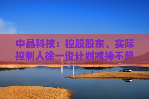 中晶科技：控股股东、实际控制人徐一俊计划减持不超过2%公司股份