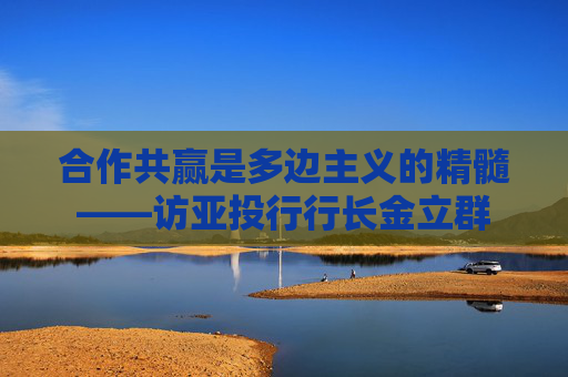 合作共赢是多边主义的精髓——访亚投行行长金立群