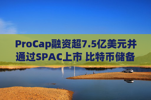 ProCap融资超7.5亿美元并通过SPAC上市 比特币储备热潮渐显泡沫化  第1张
