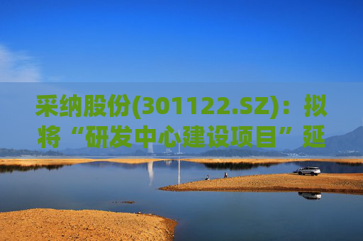 采纳股份(301122.SZ)：拟将“研发中心建设项目”延期至2026年12月31日