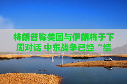 特朗普称美国与伊朗将于下周对话 中东战争已经“结束”