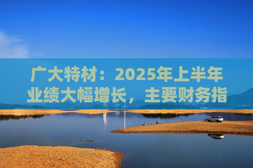 广大特材：2025年上半年业绩大幅增长，主要财务指标均创历史新高
