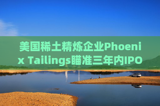 美国稀土精炼企业Phoenix Tailings瞄准三年内IPO  第1张