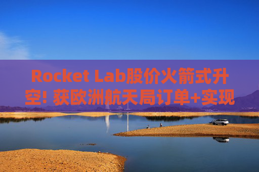 Rocket Lab股价火箭式升空! 获欧洲航天局订单+实现第67次Electron发射