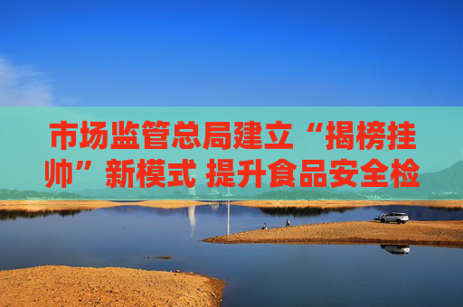 市场监管总局建立“揭榜挂帅”新模式 提升食品安全检验检测能力