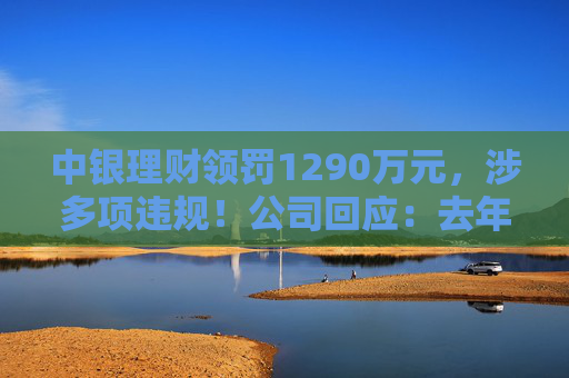 中银理财领罚1290万元,涉多项违规!公司回应:去年6月已全部整改完毕