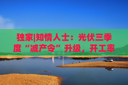 独家|知情人士:光伏三季度“减产令”升级,开工率环降10%、低价销售将审计核查