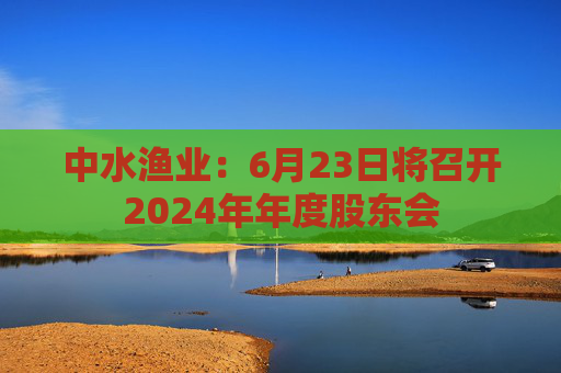 中水渔业:6月23日将召开2024年年度股东会