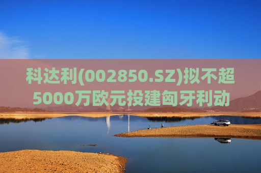 科达利(002850.SZ)拟不超5000万欧元投建匈牙利动力电池精密结构件三期项目