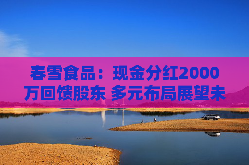 春雪食品：现金分红2000万回馈股东 多元布局展望未来