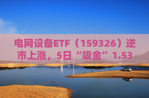 电网设备ETF（159326）逆市上涨，5日“吸金”1.53亿元，规模再创新高  第1张