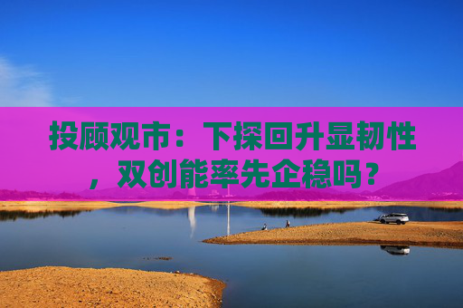 投顾观市：下探回升显韧性，双创能率先企稳吗？  第1张