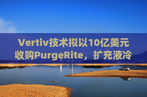 Vertiv技术拟以10亿美元收购PurgeRite，扩充液冷产品组合