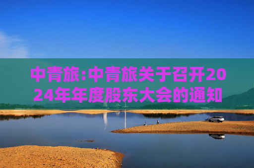 中青旅:中青旅关于召开2024年年度股东大会的通知  第1张