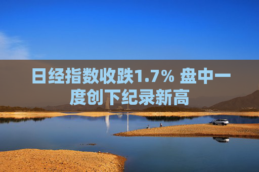 日经指数收跌1.7% 盘中一度创下纪录新高
