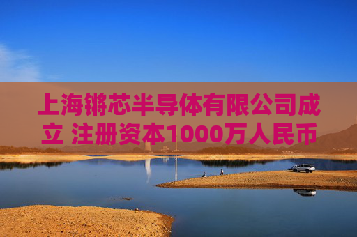 上海锵芯半导体有限公司成立 注册资本1000万人民币