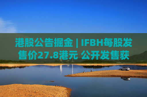 港股公告掘金 | IFBH每股发售价27.8港元 公开发售获2682.35倍认购