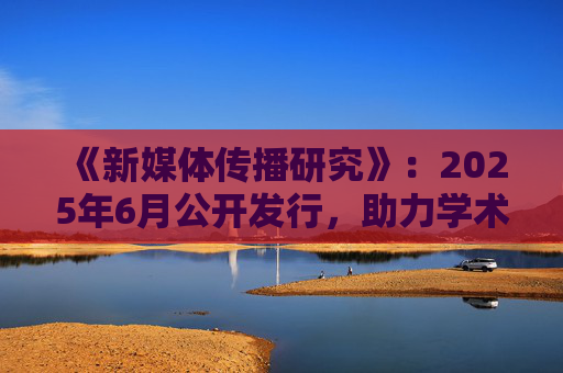 《新媒体传播研究》:2025年6月公开发行,助力学术发展 第1张 《新媒体传播研究》:2025年6月公开发行,助力学术发展 第1张