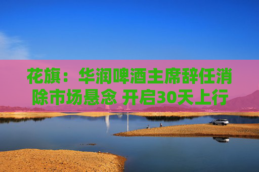 花旗：华润啤酒主席辞任消除市场悬念 开启30天上行催化观察