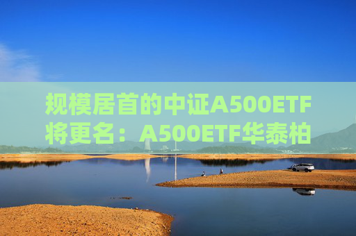 规模居首的中证A500ETF将更名：A500ETF华泰柏瑞
