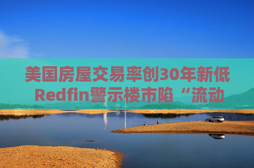 美国房屋交易率创30年新低 Redfin警示楼市陷“流动性陷阱”