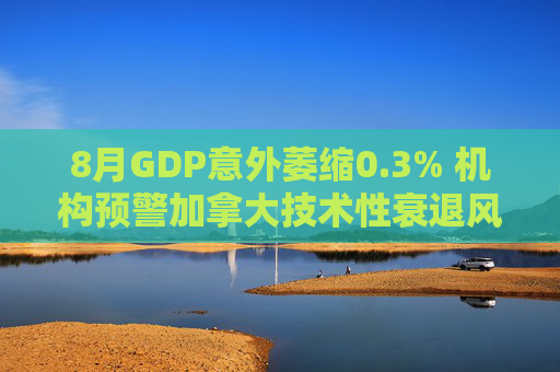 8月GDP意外萎缩0.3% 机构预警加拿大技术性衰退风险升温
