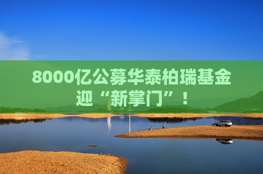 8000亿公募华泰柏瑞基金迎“新掌门”！
