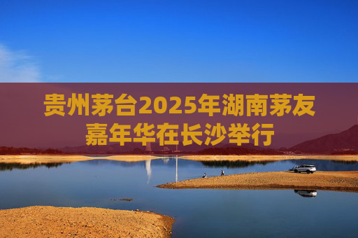 贵州茅台2025年湖南茅友嘉年华在长沙举行