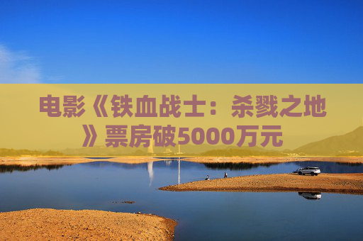 电影《铁血战士：杀戮之地》票房破5000万元