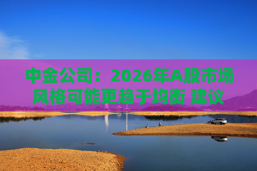 中金公司:2026年A股市场风格可能更趋于均衡 建议关注三条主线