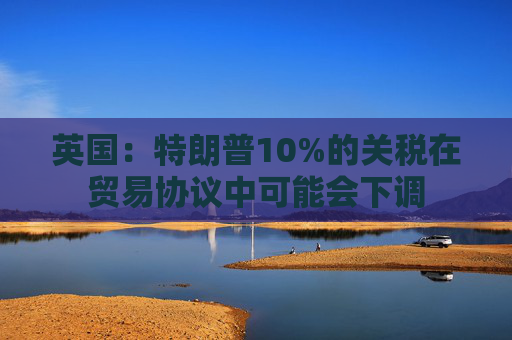 英国:特朗普10%的关税在贸易协议中可能会下调