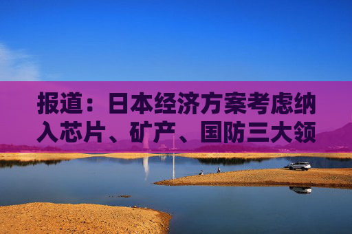 报道：日本经济方案考虑纳入芯片、矿产、国防三大领域