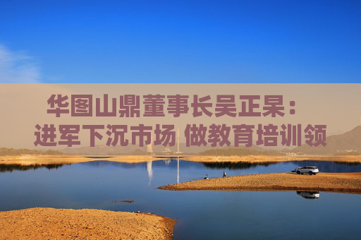 华图山鼎董事长吴正杲: 进军下沉市场 做教育培训领域垂直大模型 第1张 华图山鼎董事长吴正杲: 进军下沉市场 做教育培训领域垂直大模型 第1张