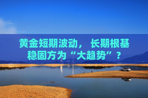 黄金短期波动， 长期根基稳固方为“大趋势”？
