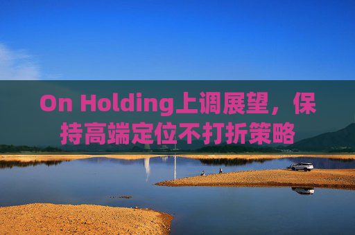 On Holding上调展望,保持高端定位不打折策略
