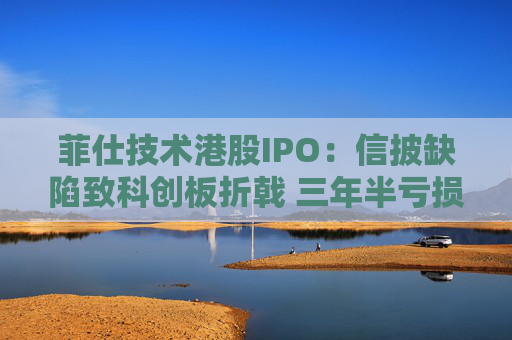 菲仕技术港股IPO:信披缺陷致科创板折戟 三年半亏损达4.3亿元 客户集中度持续升高