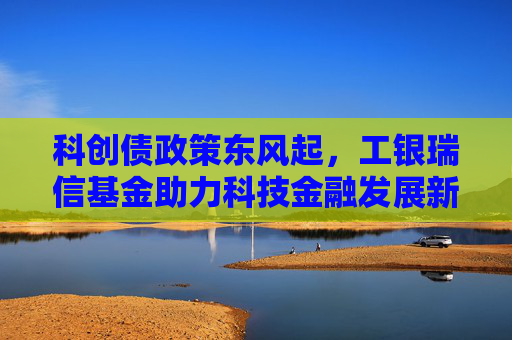 科创债政策东风起，工银瑞信基金助力科技金融发展新格局